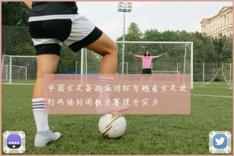 中国女足备战亚洲杯与越南女足进行两场封闭教学赛提升实力