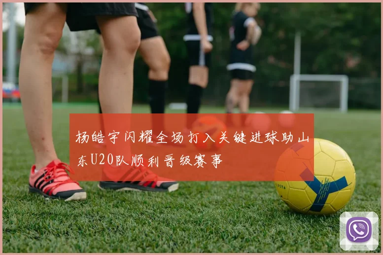 杨皓宇闪耀全场打入关键进球助山东U20队顺利晋级赛事