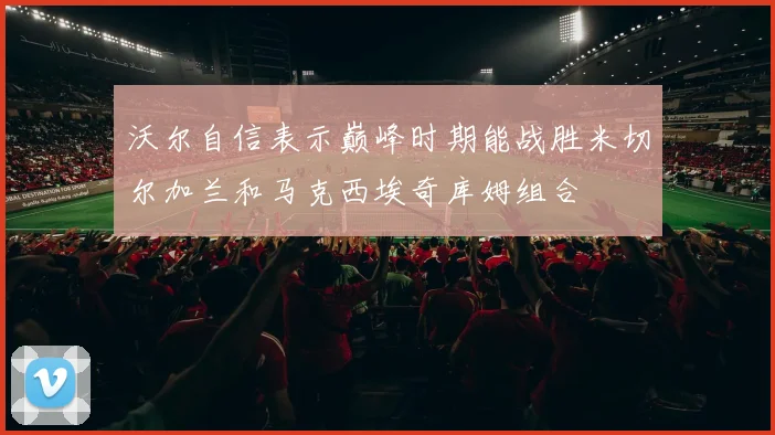 沃尔自信表示巅峰时期能战胜米切尔加兰和马克西埃奇库姆组合