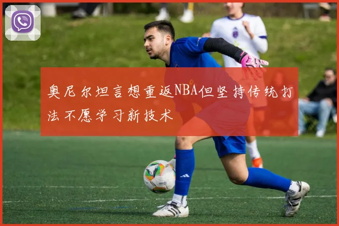 奥尼尔坦言想重返NBA但坚持传统打法不愿学习新技术