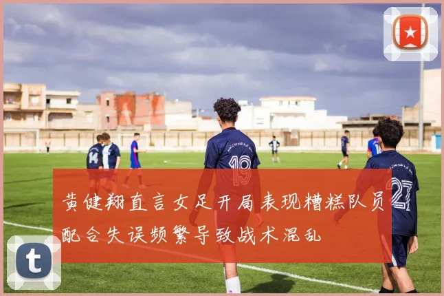 黄健翔直言女足开局表现糟糕队员配合失误频繁导致战术混乱