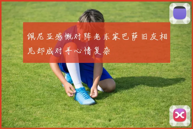 佩尼亚感慨对阵老东家巴萨旧友相见却成对手心情复杂