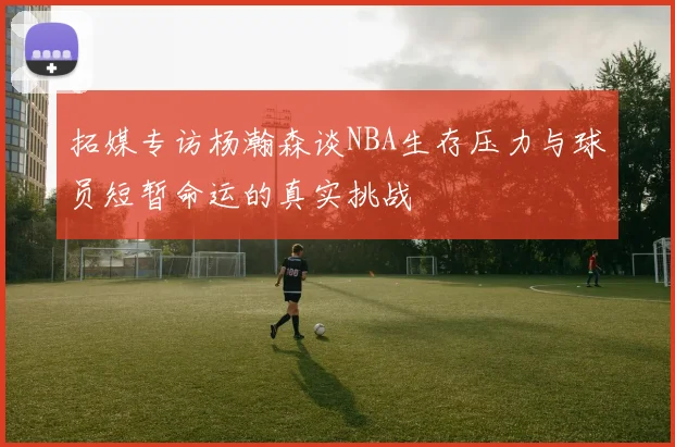 拓媒专访杨瀚森谈NBA生存压力与球员短暂命运的真实挑战