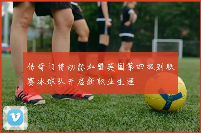 传奇门将切赫加盟英国第四级别联赛冰球队开启新职业生涯