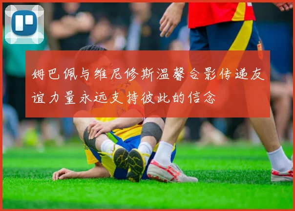 姆巴佩与维尼修斯温馨合影传递友谊力量永远支持彼此的信念