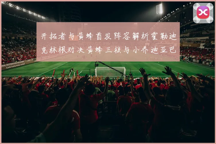 开拓者与黄蜂首发阵容解析霍勒迪克林根对决黄蜂三核与小乔迪亚巴特