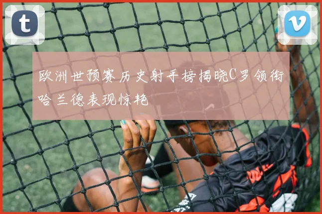 欧洲世预赛历史射手榜揭晓C罗领衔哈兰德表现惊艳
