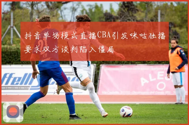 抖音单场模式直播CBA引发咪咕独播要求双方谈判陷入僵局