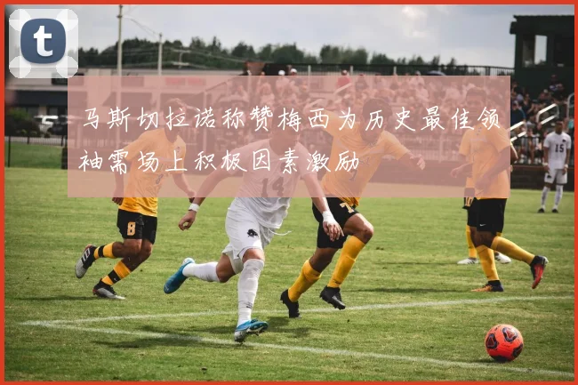 马斯切拉诺称赞梅西为历史最佳领袖需场上积极因素激励