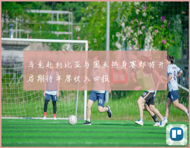 马竞赴利比亚与国米热身赛即将开启期待丰厚收入回报